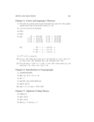 HINTS AND SOLUTIONS 395
Chapter 5. Cosets and Lagrange’s Theorem
1. The order of g and the order h must both divide the order of G. The smallest
number that 5 and 7 both divide is lcm(5, 7) = 35.
2. 1, 2, 3, 4, 5, 6, 10, 12, 15, 20, 30, 60.
3. False.
4. False.
5. (a) H = {0, 8, 16} 4 + H = {4, 12, 20}
1 + H = {1, 9, 17} 5 + H = {5, 13, 21}
2 + H = {2, 10, 18} 6 + H = {6, 14, 22}
3 + H = {3, 11, 19} 7 + H = {7, 15, 23}.
(c) 3Z = {. . . , −3, 0, 3, 6, . . .}
1 + 3Z = {. . . , −2, 1, 4, 7, . . .}
2 + 3Z = {. . . , −1, 2, 5, 8, . . .}.
7. 4φ(15)
≡ 48
≡ 1 (mod 15).
12. Let g1 ∈ gH. Then there exists an h ∈ H such that g1 = gh = ghg−1
g ⇒
g1 ∈ Hg ⇒ gH ⊂ Hg. Similarly, Hg ⊂ gH. Therefore, gH = Hg.
17. If a /
∈ H, then a−1
/
∈ H ⇒ a−1
∈ aH = a−1
H = bH ⇒ there exist h1, h2 ∈ H
such that a−1
h1 = bh2 ⇒ ab = h1h−1
2 ∈ H.
Chapter 6. Introduction to Cryptography
1. LAORYHAPDWK.
3. Hint: Q = E, F = X, A = R.
4. 26! − 1.
7. (a) 2791. (c) 112135 25032 442.
9. (a) 31. (c) 14.
10. (a) n = 11 · 41. (c) n = 8779 · 4327.
Chapter 7. Algebraic Coding Theory
2. (0000) /
∈ C.
3. (a) 2. (c) 2.
4. (a) 3. (c) 4.
6. (a) dmin = 2. (c) dmin = 1.
 