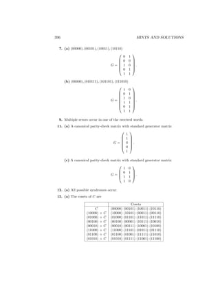 396 HINTS AND SOLUTIONS
7. (a) (00000), (00101), (10011), (10110)
G =






0 1
0 0
1 0
0 1
1 1






.
(b) (00000), (010111), (101101), (111010)
G =








1 0
0 1
1 0
1 1
0 1
1 1








.
9. Multiple errors occur in one of the received words.
11. (a) A canonical parity-check matrix with standard generator matrix
G =






1
1
0
0
1






.
(c) A canonical parity-check matrix with standard generator matrix
G =




1 0
0 1
1 1
1 0



 .
12. (a) All possible syndromes occur.
15. (a) The cosets of C are
Cosets
C (00000) (00101) (10011) (10110)
(10000) + C (10000) (10101) (00011) (00110)
(01000) + C (01000) (01101) (11011) (11110)
(00100) + C (00100) (00001) (10111) (10010)
(00010) + C (00010) (00111) (10001) (10100)
(11000) + C (11000) (11101) (01011) (01110)
(01100) + C (01100) (01001) (11111) (11010)
(01010) + C (01010) (01111) (11001) (11100)
 