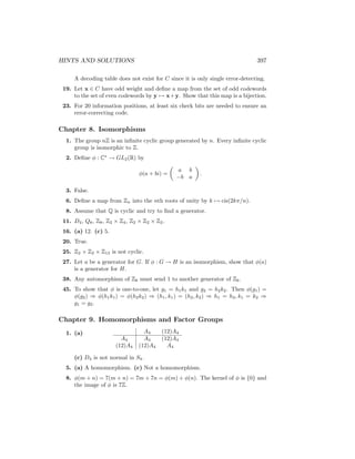 HINTS AND SOLUTIONS 397
A decoding table does not exist for C since it is only single error-detecting.
19. Let x ∈ C have odd weight and define a map from the set of odd codewords
to the set of even codewords by y 7→ x+y. Show that this map is a bijection.
23. For 20 information positions, at least six check bits are needed to ensure an
error-correcting code.
Chapter 8. Isomorphisms
1. The group nZ is an infinite cyclic group generated by n. Every infinite cyclic
group is isomorphic to Z.
2. Define φ : C∗
→ GL2(R) by
φ(a + bi) =

a b
−b a

.
3. False.
6. Define a map from Zn into the nth roots of unity by k 7→ cis(2kπ/n).
8. Assume that Q is cyclic and try to find a generator.
11. D4, Q8, Z8, Z2 × Z4, Z2 × Z2 × Z2.
16. (a) 12. (c) 5.
20. True.
25. Z2 × Z2 × Z13 is not cyclic.
27. Let a be a generator for G. If φ : G → H is an isomorphism, show that φ(a)
is a generator for H.
38. Any automorphism of Z6 must send 1 to another generator of Z6.
45. To show that φ is one-to-one, let g1 = h1k1 and g2 = h2k2. Then φ(g1) =
φ(g2) ⇒ φ(h1k1) = φ(h2k2) ⇒ (h1, k1) = (h2, k2) ⇒ h1 = h2, k1 = k2 ⇒
g1 = g2.
Chapter 9. Homomorphisms and Factor Groups
1. (a) A4 (12)A4
A4 A4 (12)A4
(12)A4 (12)A4 A4
(c) D4 is not normal in S4.
5. (a) A homomorphism. (c) Not a homomorphism.
8. φ(m + n) = 7(m + n) = 7m + 7n = φ(m) + φ(n). The kernel of φ is {0} and
the image of φ is 7Z.
 