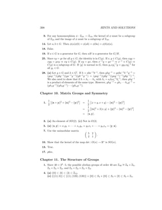 398 HINTS AND SOLUTIONS
9. For any homomorphism φ : Z24 → Z18, the kernel of φ must be a subgroup
of Z24 and the image of φ must be a subgroup of Z18.
14. Let a, b ∈ G. Then φ(a)φ(b) = φ(ab) = φ(ba) = φ(b)φ(a).
18. False.
19. If a ∈ G is a generator for G, then aH is a generator for G/H.
25. Since eg = ge for all g ∈ G, the identity is in C(g). If x, y ∈ C(g), then xyg =
xgy = gxy ⇒ xy ∈ C(g). If xg = gx, then x−1
g = gx−1
⇒ x−1
∈ C(g) ⇒
C(g) is a subgroup of G. If hgi is normal in G, then g1xg−1
1 g = gg1xg−1
1 for
all g1 ∈ G.
28. (a) Let g ∈ G and h ∈ G0
. If h = aba−1
b−1
, then ghg−1
= gaba−1
b−1
g−1
=
(gag−1
)(gbg−1
)(ga−1
g−1
)(gb−1
g−1
) = (gag−1
)(gbg−1
)(gag−1
)−1
(gbg−1
)−1
.
We also need to show that if h = h1 · · · hn with hi = aibia−1
i b−1
i , then ghg−1
is a product of elements of the same type. However, ghg−1
= gh1 · · · hng−1
=
(gh1g−1
)(gh2g−1
) · · · (ghng−1
).
Chapter 10. Matrix Groups and Symmetry
1.
1
2

kx + yk2
+ kxk2
− kyk2

=
1
2

hx + y, x + yi − kxk2
− kyk2

=
1
2

kxk2
+ 2hx, yi + kyk2
− kxk2
− kyk2

= hx, yi.
3. (a) An element of SO(2). (c) Not in O(3).
5. (a) hx, yi = x1y1 + · · · + xnyn = y1x1 + · · · + ynxn = hy, xi.
7. Use the unimodular matrix 
5 2
2 1

.
10. Show that the kernel of the map det : O(n) → R∗
is SO(n).
13. True.
17. p6m.
Chapter 11. The Structure of Groups
1. Since 40 = 23
· 5, the possible abelian groups of order 40 are Z40
∼
= Z8 × Z5,
Z5 × Z4 × Z2, and Z5 × Z2 × Z2 × Z2.
4. (a) {0} ⊂ h6i ⊂ h3i ⊂ Z12.
(e) {((1), 0)} ⊂ {(1), (123), (132)} × {0} ⊂ S3 × {0} ⊂ S3 × h2i ⊂ S3 × Z4.
 
