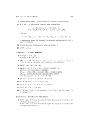 HINTS AND SOLUTIONS 399
7. Use the Fundamental Theorem of Finitely Generated Abelian Groups.
12. If N and G/N are solvable, then they have solvable series
N = Nn ⊃ Nn−1 ⊃ · · · ⊃ N1 ⊃ N0 = {e}
G/N = Gn/N ⊃ Gn−1/N ⊃ · · · G1/N ⊃ G0/N = {N}.
The series
G = Gn ⊃ Gn−1 ⊃ · · · ⊃ G0 = N = Nn ⊃ Nn−1 ⊃ · · · ⊃ N1 ⊃ N0 = {e}
is a subnormal series. The factors of this series are abelian since Gi+1/Gi
∼
=
(Gi+1/N)/(Gi/N).
16. Use the fact that Dn has a cyclic subgroup of index 2.
21. G/G0
is abelian.
Chapter 12. Group Actions
1. Example 1. 0, R2
 {0}.
Example 2. X = {1, 2, 3, 4}.
2. (a) X(1) = {1, 2, 3}, X(12) = {3}, X(13) = {2}, X(23) = {1}, X(123) =
X(132) = ∅. G1 = {(1), (23)}, G2 = {(1), (13)}, G3 = {(1), (12)}.
3. (a) O1 = O2 = O3 = {1, 2, 3}.
6. (a) O(1) = {(1)}, O(12) = {(12), (13), (14), (23), (24), (34)},
O(12)(34) = {(12)(34), (13)(24), (14)(23)},
O(123) = {(123), (132), (124), (142), (134), (143), (234), (243)},
O(1234) = {(1234), (1243), (1324), (1342), (1423), (1432)}.
The class equation is 1 + 3 + 6 + 6 + 8 = 24.
8. (34
+ 31
+ 32
+ 31
+ 32
+ 32
+ 33
+ 33
)/8 = 21.
11. (1 · 34
+ 6 · 33
+ 11 · 32
+ 6 · 31
)/24 = 15.
15. (1 · 26
+ 3 · 24
+ 4 · 23
+ 2 · 22
+ 2 · 21
)/12 = 13.
17. (1 · 28
+ 3 · 26
+ 2 · 24
)/6 = 80.
22. x ∈ gC(a)g−1
⇔ g−1
xg ∈ C(a) ⇔ ag−1
xg = g−1
xga ⇔ gag−1
x = xgag−1
⇔
x ∈ C(gag−1
).
Chapter 13. The Sylow Theorems
1. If |G| = 18 = 2 · 32
, then the order of a Sylow 2-subgroup is 2, and the order
of a Sylow 3-subgroup is 9.
If |G| = 54 = 2 · 33
, then the order of a Sylow 2-subgroup is 2, and the order
of a Sylow 3-subgroup is 27.
 