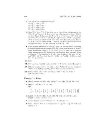 400 HINTS AND SOLUTIONS
2. The four Sylow 3-subgroups of S4 are
P1 = {(1), (123), (132)},
P2 = {(1), (124), (142)},
P3 = {(1), (134), (143)},
P4 = {(1), (234), (243)}.
5. Since |G| = 96 = 25
· 3, G has either one or three Sylow 2-subgroups by the
Third Sylow Theorem. If there is only one subgroup, we are done. If there
are three Sylow 2-subgroups, let H and K be two of them. |H ∩ K| ≥ 16;
otherwise, HK would have (32 · 32)/8 = 128 elements, which is impossible.
H ∩K is normal in both H and K since it has index 2 in both groups. Hence,
N(H∩K) contains both H and K. Therefore, |N(H∩K)| must be a multiple
of 32 greater than 1 and still divide 96, so N(H ∩ K) = G.
8. G has a Sylow q-subgroup of order q2
. Since the number of such subgroups
is congruent to 1 modulo q and divides p2
q2
, there must be either 1, p, or p2
Sylow q-subgroups. Since q6 | p2
− 1 = (p − 1)(p + 1), there can be only one
Sylow q-subgroup, say Q. Similarly, we can show that there is a single Sylow
p-subgroup P. Every element in Q other than the identity has order q or q2
,
so P ∩ Q = {e}. Now show that hk = kh for h ∈ P and k ∈ Q. Deduce that
G = P × Q is abelian.
10. False.
17. If G is abelian, then G is cyclic, since |G| = 3·5·17. Now look at Example 5.
23. Define a mapping between the right cosets of N(H) in G and the conjugates
of H in G by N(H)g 7→ g−1
Hg. Prove that this map is a bijection.
26. Let aG0
, bG0
∈ G/G0
. Then (aG0
)(bG0
) = abG0
= ab(b−1
a−1
ba)G0
=
(abb−1
a−1
)baG0
= baG0
.
Chapter 14. Rings
1. (a) 7Z is a ring but not a field. (c) Q(
√
2 ) is a field. (f) R is not a ring.
3. (a) {1, 3, 7, 9}. (c) {1, 2, 3, 4, 5, 6}.
(e)

1 0
0 1

,

1 1
0 1

,

1 0
1 1

,

0 1
1 0

,

1 1
1 0

,

0 1
1 1

.
4. (a) {0}, {0, 9}, {0, 6, 12}, {0, 3, 6, 9, 12, 15}, {0, 2, 4, 6, 8, 10, 12, 14, 16}.
(c) There are no nontrivial ideals.
7. Assume there is an isomorphism φ : C → R with φ(i) = a.
8. False. Assume there is an isomorphism φ : Q(
√
2 ) → Q(
√
3 ) such that
φ(
√
2 ) = a.
 