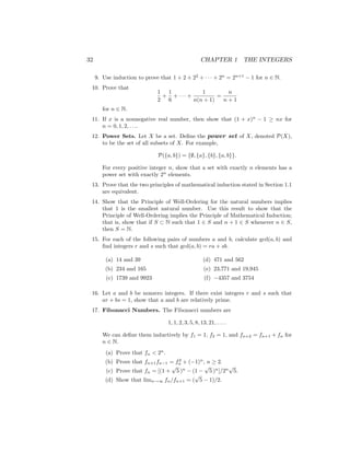 32 CHAPTER 1 THE INTEGERS
9. Use induction to prove that 1 + 2 + 22
+ · · · + 2n
= 2n+1
− 1 for n ∈ N.
10. Prove that
1
2
+
1
6
+ · · · +
1
n(n + 1)
=
n
n + 1
for n ∈ N.
11. If x is a nonnegative real number, then show that (1 + x)n
− 1 ≥ nx for
n = 0, 1, 2, . . ..
12. Power Sets. Let X be a set. Define the power set of X, denoted P(X),
to be the set of all subsets of X. For example,
P({a, b}) = {∅, {a}, {b}, {a, b}}.
For every positive integer n, show that a set with exactly n elements has a
power set with exactly 2n
elements.
13. Prove that the two principles of mathematical induction stated in Section 1.1
are equivalent.
14. Show that the Principle of Well-Ordering for the natural numbers implies
that 1 is the smallest natural number. Use this result to show that the
Principle of Well-Ordering implies the Principle of Mathematical Induction;
that is, show that if S ⊂ N such that 1 ∈ S and n + 1 ∈ S whenever n ∈ S,
then S = N.
15. For each of the following pairs of numbers a and b, calculate gcd(a, b) and
find integers r and s such that gcd(a, b) = ra + sb.
(a) 14 and 39
(b) 234 and 165
(c) 1739 and 9923
(d) 471 and 562
(e) 23,771 and 19,945
(f) −4357 and 3754
16. Let a and b be nonzero integers. If there exist integers r and s such that
ar + bs = 1, show that a and b are relatively prime.
17. Fibonacci Numbers. The Fibonacci numbers are
1, 1, 2, 3, 5, 8, 13, 21, . . . .
We can define them inductively by f1 = 1, f2 = 1, and fn+2 = fn+1 + fn for
n ∈ N.
(a) Prove that fn  2n
.
(b) Prove that fn+1fn−1 = f2
n + (−1)n
, n ≥ 2.
(c) Prove that fn = [(1 +
√
5 )n
− (1 −
√
5 )n
]/2n
√
5.
(d) Show that limn→∞ fn/fn+1 = (
√
5 − 1)/2.
 