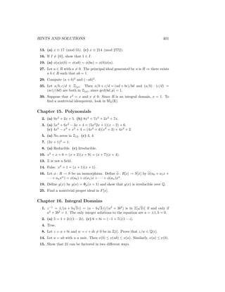 HINTS AND SOLUTIONS 401
13. (a) x ≡ 17 (mod 55). (c) x ≡ 214 (mod 2772).
16. If I 6= {0}, show that 1 ∈ I.
19. (a) φ(a)φ(b) = φ(ab) = φ(ba) = φ(b)φ(a).
27. Let a ∈ R with a 6= 0. The principal ideal generated by a is R ⇒ there exists
a b ∈ R such that ab = 1.
29. Compute (a + b)2
and (−ab)2
.
35. Let a/b, c/d ∈ Z(p). Then a/b + c/d = (ad + bc)/bd and (a/b) · (c/d) =
(ac)/(bd) are both in Z(p), since gcd(bd, p) = 1.
39. Suppose that x2
= x and x 6= 0. Since R is an integral domain, x = 1. To
find a nontrivial idempotent, look in M2(R).
Chapter 15. Polynomials
2. (a) 9x2
+ 2x + 5. (b) 8x4
+ 7x3
+ 2x2
+ 7x.
3. (a) 5x3
+ 6x2
− 3x + 4 = (5x2
2x + 1)(x − 2) + 6.
(c) 4x5
− x3
+ x2
+ 4 = (4x2
+ 4)(x3
+ 3) + 4x2
+ 2.
5. (a) No zeros in Z12. (c) 3, 4.
7. (2x + 1)2
= 1.
8. (a) Reducible. (c) Irreducible.
10. x2
+ x + 8 = (x + 2)(x + 9) = (x + 7)(x + 4).
13. Z is not a field.
14. False. x2
+ 1 = (x + 1)(x + 1).
16. Let φ : R → S be an isomorphism. Define φ : R[x] → S[x] by φ(a0 + a1x +
· · · + anxn
) = φ(a0) + φ(a1)x + · · · + φ(an)xn
.
19. Define g(x) by g(x) = Φp(x + 1) and show that g(x) is irreducible over Q.
25. Find a nontrivial proper ideal in F[x].
Chapter 16. Integral Domains
1. z−1
= 1/(a + b
√
3 i) = (a − b
√
3 i)/(a2
+ 3b2
) is in Z[
√
3 i] if and only if
a2
+ 3b2
= 1. The only integer solutions to the equation are a = ±1, b = 0.
2. (a) 5 = 1 + 2i)(1 − 2i). (c) 6 + 8i = (−1 + 7i)(1 − i).
4. True.
8. Let z = a + bi and w = c + di 6= 0 be in Z[i]. Prove that z/w ∈ Q(i).
14. Let a = ub with u a unit. Then ν(b) ≤ ν(ub) ≤ ν(a). Similarly, ν(a) ≤ ν(b).
15. Show that 21 can be factored in two different ways.
 
