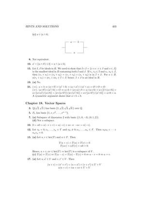 HINTS AND SOLUTIONS 403
(c) a ∨ (a ∧ b).
a b
a
8. Not equivalent.
10. a0
∧ [(a ∧ b0
) ∨ b] = a ∧ (a ∨ b).
15. Let I, J be ideals in R. We need to show that I+J = {r+s : r ∈ I and s ∈ J}
is the smallest ideal in R containing both I and J. If r1, r2 ∈ I and s1, s2 ∈ J,
then (r1 + s1) + (r2 + s2) = (r1 + r2) + (s1 + s2) is in I + J. For a ∈ R,
a(r1 + s1) = ar1 + as1 ∈ I + J; hence, I + J is an ideal in R.
19. (a) No.
21. (⇒). a = b ⇒ (a ∧ b0
) ∨ (a0
∧ b) = (a ∧ a0
) ∨ (a0
∧ a) = O ∨ O = O.
(⇐). (a∧b0
)∨(a0
∧b) = O ⇒ a∨b = (a∨a)∨b = a∨(a∨b) = a∨[I ∧(a∨b)] =
a∨[(a∨a0
)∧(a∨b)] = [a∨(a∧b0
)]∨[a∨(a0
∧b)] = a∨[(a∧b0
)∨(a0
∧b)] = a∨0 = a.
A symmetric argument shows that a ∨ b = b.
Chapter 18. Vector Spaces
3. Q(
√
2,
√
3 ) has basis {1,
√
2,
√
3,
√
6 } over Q.
5. Pn has basis {1, x, x2
, . . . , xn−1
}.
7. (a) Subspace of dimension 2 with basis {(1, 0, −3), (0, 1, 2)}.
(d) Not a subspace.
10. 0 = α0 = α(−v + v) = α(−v) + αv ⇒ −αv = α(−v).
12. Let v0 = 0, v1, . . . , vn ∈ V and α0 6= 0, α1, . . . , αn ∈ F. Then α0v0 + · · · +
αnvn = 0.
15. (a) Let u, v ∈ ker(T) and α ∈ F. Then
T(u + v) = T(u) + T(v) = 0
T(αv) = αT(v) = α0 = 0.
Hence, u + v, αv ∈ ker(T) ⇒ ker(T) is a subspace of V .
(c) T(u) = T(v) ⇔ T(u − v) = T(u) − T(v) = 0 ⇔ u − v = 0 ⇔ u = v.
17. (a) Let u, u0
∈ U and v, v0
∈ V . Then
(u + v) + (u0
+ v0
) = (u + u0
) + (v + v0
) ∈ U + V
α(u + v) = αu + αv ∈ U + V.
 