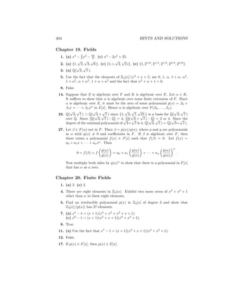 404 HINTS AND SOLUTIONS
Chapter 19. Fields
1. (a) x4
− 2
3 x2
− 62
9 . (c) x4
− 2x2
+ 25.
2. (a) {1,
√
2,
√
3,
√
6 }. (c) {1, i,
√
2,
√
2 i}. (e) {1, 21/6
, 21/3
, 21/2
, 22/3
, 25/6
}.
3. (a) Q(
√
3,
√
7 ).
5. Use the fact that the elements of Z2[x]/hx3
+ x + 1i are 0, 1, α, 1 + α, α2
,
1 + α2
, α + α2
, 1 + α + α2
and the fact that α3
+ α + 1 = 0.
8. False.
14. Suppose that E is algebraic over F and K is algebraic over E. Let α ∈ K.
It suffices to show that α is algebraic over some finite extension of F. Since
α is algebraic over E, it must be the zero of some polynomial p(x) = β0 +
β1x + · · · + βnxn
in E[x]. Hence α is algebraic over F(β0, . . . , βn).
22. Q(
√
3,
√
7 ) ⊃ Q(
√
3 +
√
7 ) since {1,
√
3,
√
7,
√
21 } is a basis for Q(
√
3,
√
7 )
over Q. Since [Q(
√
3,
√
7 ) : Q] = 4, [Q(
√
3 +
√
7 ) : Q] = 2 or 4. Since the
degree of the minimal polynomial of
√
3+
√
7 is 4, Q(
√
3,
√
7 ) = Q(
√
3+
√
7 ).
27. Let β ∈ F(α) not in F. Then β = p(α)/q(α), where p and q are polynomials
in α with q(α) 6= 0 and coefficients in F. If β is algebraic over F, then
there exists a polynomial f(x) ∈ F[x] such that f(β) = 0. Let f(x) =
a0 + a1x + · · · + anxn
. Then
0 = f(β) = f

p(α)
q(α)

= a0 + a1

p(α)
q(α)

+ · · · + an

p(α)
q(α)
n
.
Now multiply both sides by q(α)n
to show that there is a polynomial in F[x]
that has α as a zero.
Chapter 20. Finite Fields
1. (a) 2. (c) 2.
4. There are eight elements in Z2(α). Exhibit two more zeros of x3
+ x2
+ 1
other than α in these eight elements.
5. Find an irreducible polynomial p(x) in Z3[x] of degree 3 and show that
Z3[x]/hp(x)i has 27 elements.
7. (a) x5
− 1 = (x + 1)(x4
+ x3
+ x2
+ x + 1).
(c) x9
− 1 = (x + 1)(x2
+ x + 1)(x6
+ x3
+ 1).
8. True.
11. (a) Use the fact that x7
− 1 = (x + 1)(x3
+ x + 1)(x3
+ x2
+ 1).
12. False.
17. If p(x) ∈ F[x], then p(x) ∈ E[x].
 