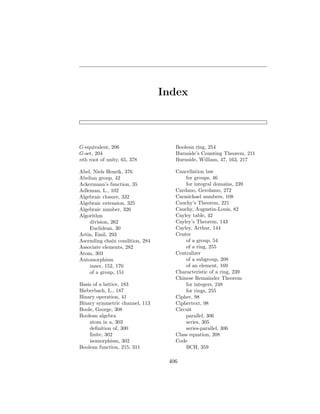 Index
G-equivalent, 206
G-set, 204
nth root of unity, 65, 378
Abel, Niels Henrik, 376
Abelian group, 42
Ackermann’s function, 35
Adleman, L., 102
Algebraic closure, 332
Algebraic extension, 325
Algebraic number, 326
Algorithm
division, 262
Euclidean, 30
Artin, Emil, 293
Ascending chain condition, 284
Associate elements, 282
Atom, 303
Automorphism
inner, 152, 170
of a group, 151
Basis of a lattice, 183
Bieberbach, L., 187
Binary operation, 41
Binary symmetric channel, 113
Boole, George, 308
Boolean algebra
atom in a, 303
definition of, 300
finite, 302
isomorphism, 302
Boolean function, 215, 311
Boolean ring, 254
Burnside’s Counting Theorem, 211
Burnside, William, 47, 163, 217
Cancellation law
for groups, 46
for integral domains, 239
Cardano, Gerolamo, 272
Carmichael numbers, 108
Cauchy’s Theorem, 221
Cauchy, Augustin-Louis, 82
Cayley table, 42
Cayley’s Theorem, 143
Cayley, Arthur, 144
Center
of a group, 54
of a ring, 255
Centralizer
of a subgroup, 208
of an element, 169
Characteristic of a ring, 239
Chinese Remainder Theorem
for integers, 248
for rings, 255
Cipher, 98
Ciphertext, 98
Circuit
parallel, 306
series, 305
series-parallel, 306
Class equation, 208
Code
BCH, 359
406
 