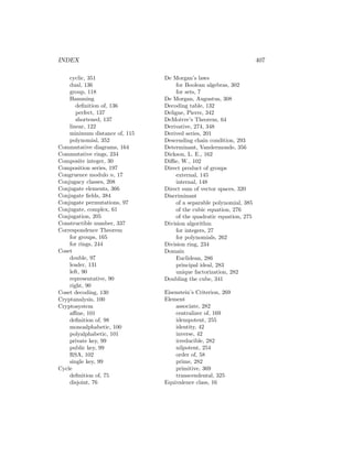 INDEX 407
cyclic, 351
dual, 136
group, 118
Hamming
definition of, 136
perfect, 137
shortened, 137
linear, 122
minimum distance of, 115
polynomial, 352
Commutative diagrams, 164
Commutative rings, 234
Composite integer, 30
Composition series, 197
Congruence modulo n, 17
Conjugacy classes, 208
Conjugate elements, 366
Conjugate fields, 384
Conjugate permutations, 97
Conjugate, complex, 61
Conjugation, 205
Constructible number, 337
Correspondence Theorem
for groups, 165
for rings, 244
Coset
double, 97
leader, 131
left, 90
representative, 90
right, 90
Coset decoding, 130
Cryptanalysis, 100
Cryptosystem
affine, 101
definition of, 98
monoalphabetic, 100
polyalphabetic, 101
private key, 99
public key, 99
RSA, 102
single key, 99
Cycle
definition of, 75
disjoint, 76
De Morgan’s laws
for Boolean algebras, 302
for sets, 7
De Morgan, Augustus, 308
Decoding table, 132
Deligne, Pierre, 342
DeMoivre’s Theorem, 64
Derivative, 274, 348
Derived series, 201
Descending chain condition, 293
Determinant, Vandermonde, 356
Dickson, L. E., 162
Diffie, W., 102
Direct product of groups
external, 145
internal, 148
Direct sum of vector spaces, 320
Discriminant
of a separable polynomial, 385
of the cubic equation, 276
of the quadratic equation, 275
Division algorithm
for integers, 27
for polynomials, 262
Division ring, 234
Domain
Euclidean, 286
principal ideal, 283
unique factorization, 282
Doubling the cube, 341
Eisenstein’s Criterion, 269
Element
associate, 282
centralizer of, 169
idempotent, 255
identity, 42
inverse, 42
irreducible, 282
nilpotent, 254
order of, 58
prime, 282
primitive, 369
transcendental, 325
Equivalence class, 16
 