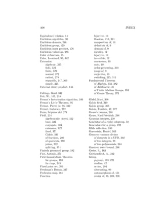 408 INDEX
Equivalence relation, 14
Euclidean algorithm, 30
Euclidean domain, 286
Euclidean group, 179
Euclidean inner product, 176
Euclidean valuation, 286
Euler φ-function, 95
Euler, Leonhard, 95, 342
Extension
algebraic, 325
field, 322
finite, 329
normal, 372
radical, 378
separable, 347, 369
simple, 325
External direct product, 145
Faltings, Gerd, 342
Feit, W., 163, 218
Fermat’s factorization algorithm, 106
Fermat’s Little Theorem, 95
Fermat, Pierre de, 95, 342
Ferrari, Ludovico, 272
Ferro, Scipione del, 271
Field, 234
algebraically closed, 332
base, 322
conjugate, 384
extension, 322
fixed, 371
Galois, 349
of fractions, 280
of quotients, 280
prime, 292
splitting, 334
Finitely generated group, 192
Fior, Antonio, 271
First Isomorphism Theorem
for groups, 163
for rings, 243
Fixed point set, 206
Freshman’s Dream, 347
Frobenius map, 361
Function
bijective, 10
Boolean, 215, 311
composition of, 10
definition of, 9
domain of, 9
identity, 12
injective, 10
invertible, 12
one-to-one, 10
onto, 10
order-preserving, 310
range of, 9
surjective, 10
switching, 215, 311
Fundamental Theorem
of Algebra, 333, 382
of Arithmetic, 31
of Finite Abelian Groups, 194
of Galois Theory, 373
Gödel, Kurt, 308
Galois field, 349
Galois group, 365
Galois, Évariste, 47, 377
Gauss’s Lemma, 288
Gauss, Karl Friedrich, 290
Gaussian integers, 238
Generator of a cyclic subgroup, 58
Generators for a group, 192
Glide reflection, 180
Gorenstein, Daniel, 163
Greatest common divisor
of elements in a UFD, 292
of two integers, 28
of two polynomials, 264
Greatest lower bound, 296
Greiss, R., 163
Grothendieck, A., 342
Group
p-group, 193, 221
abelian, 42
action, 204
alternating, 80
automorphism of, 151
center of, 88, 169, 208
 