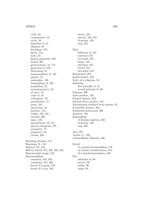 INDEX 409
circle, 65
commutative, 42
cyclic, 58
definition of, 41
dihedral, 82
Euclidean, 179
factor, 154
finite, 45
finitely generated, 192
Galois, 365
general linear, 44, 174
generators of, 192
Heisenberg, 51
homomorphism of, 156
infinite, 45
isomorphic, 139
isomorphism of, 139
nonabelian, 42
noncommutative, 42
of units, 43
order of, 45
orthogonal, 175
permutation, 74
point, 184
quaternion, 44
quotient, 154
simple, 159, 162
solvable, 200
space, 184
special linear, 48, 174
special orthogonal, 179
symmetric, 74
symmetry, 181
torsion, 200
Hamming distance, 115
Hamming, R., 118
Hellman, M., 102
Hilbert, David, 187, 246, 308, 342
Homomorphic image, 156
Homomorphism
canonical, 163, 243
evaluation, 241, 262
kernel of a group, 158
kernel of a ring, 240
lattice, 310
natural, 163, 243
of groups, 156
ring, 240
Ideal
definition of, 241
maximal, 244
one-sided, 242
prime, 245
principal, 242
trivial, 241
two-sided, 242
Idempotent, 255
Indeterminate, 258
Index of a subgroup, 92
Induction
first principle of, 24
second principle of, 26
Infimum, 296
Inner product, 120
Integral domain, 234
Internal direct product, 148
International standard book number, 55
Irreducible element, 282
Irreducible polynomial, 266
Isometry, 180
Isomorphism
of Boolean algebras, 302
of groups, 139
ring, 240
Join, 297
Jordan, C., 162
Jordan-Hölder Theorem, 198
Kernel
of a group homomorphism, 158
of a linear transformation, 319
of a ring homomorphism, 240
Key
definition of, 98
private, 99
public, 99
single, 99
 