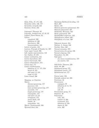 410 INDEX
Klein, Felix, 47, 171, 246
Kronecker delta, 126, 177
Kronecker, Leopold, 342
Kummer, Ernst, 342
Lagrange’s Theorem, 93
Lagrange, Joseph-Louis, 47, 82, 95
Laplace, Pierre-Simon, 82
Lattice
completed, 299
definition of, 296
distributive, 299
homomorphism, 310
Lattice of points, 183
Lattices, Principle of Duality for, 297
Least upper bound, 296
Left regular representation, 144
Lie, Sophus, 47, 225
Linear combination, 315
Linear dependence, 315
Linear functionals, 320
Linear independence, 315
Linear map, 171
Linear transformation
definition of, 11, 171, 319
kernel of, 319
null space of, 319
range of, 319
Lower bound, 296
Mapping, see Function
Matrix
distance-preserving, 177
generator, 123
inner product-preserving, 177
invertible, 173
length-preserving, 177
nonsingular, 173
null space of, 121
orthogonal, 175
parity-check, 122
similar, 16
unimodular, 184
Matrix, Vandermonde, 356
Maximal ideal, 244
Maximum-likelihood decoding, 113
Meet, 297
Metric, 135
Minimal generator polynomial, 354
Minimal polynomial, 327
Minkowski, Hermann, 342
Monic polynomial, 258
Mordell-Weil conjecture, 342
Multiplicative subset, 293
Multiplicity of a root, 368
Nilpotent element, 254
Noether, A. Emmy, 246
Noether, Max, 246
Normal extension, 372
Normal series of a group, 196
Normal subgroup, 153
Normalizer, 54, 223
Null space
of a linear transformation, 319
of a matrix, 121
Odd Order Theorem, 229
Orbit, 89, 206
Orthogonal group, 175
Orthogonal matrix, 175
Orthonormal set, 177
Partial order, 294
Partially ordered set, 295
Partitions, 16
Permutation
conjugate, 97
definition of, 11, 73
even, 80
odd, 80
Permutation group, 74
Plaintext, 98
Polynomial
code, 352
content of, 288
cyclotomic, 274
definition of, 258
degree of, 258
error, 362
 