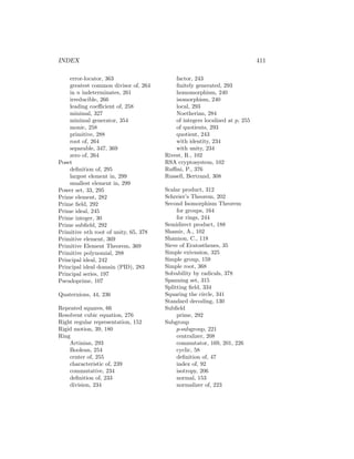 INDEX 411
error-locator, 363
greatest common divisor of, 264
in n indeterminates, 261
irreducible, 266
leading coefficient of, 258
minimal, 327
minimal generator, 354
monic, 258
primitive, 288
root of, 264
separable, 347, 369
zero of, 264
Poset
definition of, 295
largest element in, 299
smallest element in, 299
Power set, 33, 295
Prime element, 282
Prime field, 292
Prime ideal, 245
Prime integer, 30
Prime subfield, 292
Primitive nth root of unity, 65, 378
Primitive element, 369
Primitive Element Theorem, 369
Primitive polynomial, 288
Principal ideal, 242
Principal ideal domain (PID), 283
Principal series, 197
Pseudoprime, 107
Quaternions, 44, 236
Repeated squares, 66
Resolvent cubic equation, 276
Right regular representation, 152
Rigid motion, 39, 180
Ring
Artinian, 293
Boolean, 254
center of, 255
characteristic of, 239
commutative, 234
definition of, 233
division, 234
factor, 243
finitely generated, 293
homomorphism, 240
isomorphism, 240
local, 293
Noetherian, 284
of integers localized at p, 255
of quotients, 293
quotient, 243
with identity, 234
with unity, 234
Rivest, R., 102
RSA cryptosystem, 102
Ruffini, P., 376
Russell, Bertrand, 308
Scalar product, 312
Schreier’s Theorem, 202
Second Isomorphism Theorem
for groups, 164
for rings, 244
Semidirect product, 188
Shamir, A., 102
Shannon, C., 118
Sieve of Eratosthenes, 35
Simple extension, 325
Simple group, 159
Simple root, 368
Solvability by radicals, 378
Spanning set, 315
Splitting field, 334
Squaring the circle, 341
Standard decoding, 130
Subfield
prime, 292
Subgroup
p-subgroup, 221
centralizer, 208
commutator, 169, 201, 226
cyclic, 58
definition of, 47
index of, 92
isotropy, 206
normal, 153
normalizer of, 223
 