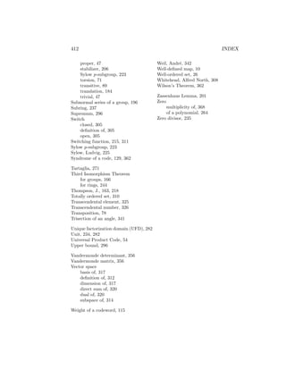 412 INDEX
proper, 47
stabilizer, 206
Sylow p-subgroup, 223
torsion, 71
transitive, 89
translation, 184
trivial, 47
Subnormal series of a group, 196
Subring, 237
Supremum, 296
Switch
closed, 305
definition of, 305
open, 305
Switching function, 215, 311
Sylow p-subgroup, 223
Sylow, Ludvig, 225
Syndrome of a code, 129, 362
Tartaglia, 271
Third Isomorphism Theorem
for groups, 166
for rings, 244
Thompson, J., 163, 218
Totally ordered set, 310
Transcendental element, 325
Transcendental number, 326
Transposition, 78
Trisection of an angle, 341
Unique factorization domain (UFD), 282
Unit, 234, 282
Universal Product Code, 54
Upper bound, 296
Vandermonde determinant, 356
Vandermonde matrix, 356
Vector space
basis of, 317
definition of, 312
dimension of, 317
direct sum of, 320
dual of, 320
subspace of, 314
Weight of a codeword, 115
Weil, André, 342
Well-defined map, 10
Well-ordered set, 26
Whitehead, Alfred North, 308
Wilson’s Theorem, 362
Zassenhaus Lemma, 201
Zero
multiplicity of, 368
of a polynomial, 264
Zero divisor, 235
 