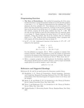 34 CHAPTER 1 THE INTEGERS
Programming Exercises
1. The Sieve of Eratosthenes. One method of computing all of the prime
numbers less than a certain fixed positive integer N is to list all of the numbers
n such that 1  n  N. Begin by eliminating all of the multiples of 2. Next
eliminate all of the multiples of 3. Now eliminate all of the multiples of 5.
Notice that 4 has already been crossed out. Continue in this manner, noticing
that we do not have to go all the way to N; it suffices to stop at
√
N. Using
this method, compute all of the prime numbers less than N = 250. We
can also use this method to find all of the integers that are relatively prime
to an integer N. Simply eliminate the prime factors of N and all of their
multiples. Using this method, find all of the numbers that are relatively
prime to N = 120. Using the Sieve of Eratosthenes, write a program that
will compute all of the primes less than an integer N.
2. Let N0
= N ∪ {0}. Ackermann’s function is the function A : N0
× N0
→ N0
defined by the equations
A(0, y) = y + 1,
A(x + 1, 0) = A(x, 1),
A(x + 1, y + 1) = A(x, A(x + 1, y)).
Use this definition to compute A(3, 1). Write a program to evaluate Ack-
ermann’s function. Modify the program to count the number of statements
executed in the program when Ackermann’s function is evaluated. How many
statements are executed in the evaluation of A(4, 1)? What about A(5, 1)?
3. Write a computer program that will implement the Euclidean algorithm.
The program should accept two positive integers a and b as input and should
output gcd(a, b) as well as integers r and s such that
gcd(a, b) = ra + sb.
References and Suggested Readings
References [2], [3], and [4] are good sources for elementary number theory.
[1] Brookshear, J. G. Theory of Computation: Formal Languages, Automata,
and Complexity. Benjamin/Cummings, Redwood City, CA, 1989. Shows the
relationships of the theoretical aspects of computer science to set theory and
the integers.
[2] Hardy, G. H. and Wright, E. M. An Introduction to the Theory of Numbers.
5th ed. Oxford University Press, New York, 1979.
[3] Niven, I. and Zuckerman, H. S. An Introduction to the Theory of Numbers.
5th ed. Wiley, New York, 1991.
[4] Vanden Eynden, C. Elementary Number Theory. Random House, New York,
1987.
 