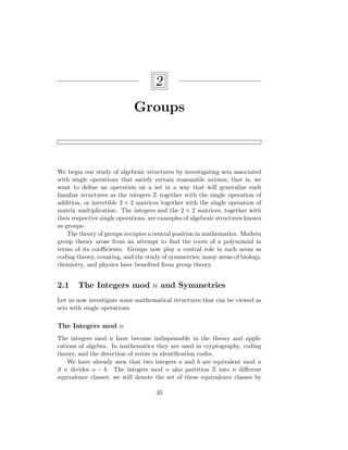 2
Groups
We begin our study of algebraic structures by investigating sets associated
with single operations that satisfy certain reasonable axioms; that is, we
want to define an operation on a set in a way that will generalize such
familiar structures as the integers Z together with the single operation of
addition, or invertible 2 × 2 matrices together with the single operation of
matrix multiplication. The integers and the 2 × 2 matrices, together with
their respective single operations, are examples of algebraic structures known
as groups.
The theory of groups occupies a central position in mathematics. Modern
group theory arose from an attempt to find the roots of a polynomial in
terms of its coefficients. Groups now play a central role in such areas as
coding theory, counting, and the study of symmetries; many areas of biology,
chemistry, and physics have benefited from group theory.
2.1 The Integers mod n and Symmetries
Let us now investigate some mathematical structures that can be viewed as
sets with single operations.
The Integers mod n
The integers mod n have become indispensable in the theory and appli-
cations of algebra. In mathematics they are used in cryptography, coding
theory, and the detection of errors in identification codes.
We have already seen that two integers a and b are equivalent mod n
if n divides a − b. The integers mod n also partition Z into n different
equivalence classes; we will denote the set of these equivalence classes by
35
 