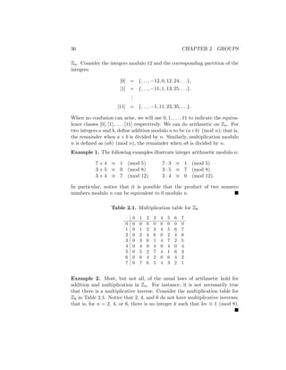 36 CHAPTER 2 GROUPS
Zn. Consider the integers modulo 12 and the corresponding partition of the
integers:
[0] = {. . . , −12, 0, 12, 24, . . .},
[1] = {. . . , −11, 1, 13, 25, . . .},
.
.
.
[11] = {. . . , −1, 11, 23, 35, . . .}.
When no confusion can arise, we will use 0, 1, . . . , 11 to indicate the equiva-
lence classes [0], [1], . . . , [11] respectively. We can do arithmetic on Zn. For
two integers a and b, define addition modulo n to be (a+b) (mod n); that is,
the remainder when a + b is divided by n. Similarly, multiplication modulo
n is defined as (ab) (mod n), the remainder when ab is divided by n.
Example 1. The following examples illustrate integer arithmetic modulo n:
7 + 4 ≡ 1 (mod 5) 7 · 3 ≡ 1 (mod 5)
3 + 5 ≡ 0 (mod 8) 3 · 5 ≡ 7 (mod 8)
3 + 4 ≡ 7 (mod 12) 3 · 4 ≡ 0 (mod 12).
In particular, notice that it is possible that the product of two nonzero
numbers modulo n can be equivalent to 0 modulo n. 
Table 2.1. Multiplication table for Z8
· 0 1 2 3 4 5 6 7
0 0 0 0 0 0 0 0 0
1 0 1 2 3 4 5 6 7
2 0 2 4 6 0 2 4 6
3 0 3 6 1 4 7 2 5
4 0 4 0 4 0 4 0 4
5 0 5 2 7 4 1 6 3
6 0 6 4 2 0 6 4 2
7 0 7 6 5 4 3 2 1
Example 2. Most, but not all, of the usual laws of arithmetic hold for
addition and multiplication in Zn. For instance, it is not necessarily true
that there is a multiplicative inverse. Consider the multiplication table for
Z8 in Table 2.1. Notice that 2, 4, and 6 do not have multiplicative inverses;
that is, for n = 2, 4, or 6, there is no integer k such that kn ≡ 1 (mod 8).

 
