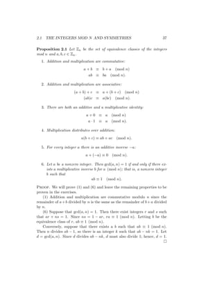 2.1 THE INTEGERS MOD N AND SYMMETRIES 37
Proposition 2.1 Let Zn be the set of equivalence classes of the integers
mod n and a, b, c ∈ Zn.
1. Addition and multiplication are commutative:
a + b ≡ b + a (mod n)
ab ≡ ba (mod n).
2. Addition and multiplication are associative:
(a + b) + c ≡ a + (b + c) (mod n)
(ab)c ≡ a(bc) (mod n).
3. There are both an additive and a multiplicative identity:
a + 0 ≡ a (mod n)
a · 1 ≡ a (mod n).
4. Multiplication distributes over addition:
a(b + c) ≡ ab + ac (mod n).
5. For every integer a there is an additive inverse −a:
a + (−a) ≡ 0 (mod n).
6. Let a be a nonzero integer. Then gcd(a, n) = 1 if and only if there ex-
ists a multiplicative inverse b for a (mod n); that is, a nonzero integer
b such that
ab ≡ 1 (mod n).
Proof. We will prove (1) and (6) and leave the remaining properties to be
proven in the exercises.
(1) Addition and multiplication are commutative modulo n since the
remainder of a+b divided by n is the same as the remainder of b+a divided
by n.
(6) Suppose that gcd(a, n) = 1. Then there exist integers r and s such
that ar + ns = 1. Since ns = 1 − ar, ra ≡ 1 (mod n). Letting b be the
equivalence class of r, ab ≡ 1 (mod n).
Conversely, suppose that there exists a b such that ab ≡ 1 (mod n).
Then n divides ab − 1, so there is an integer k such that ab − nk = 1. Let
d = gcd(a, n). Since d divides ab − nk, d must also divide 1; hence, d = 1.

 