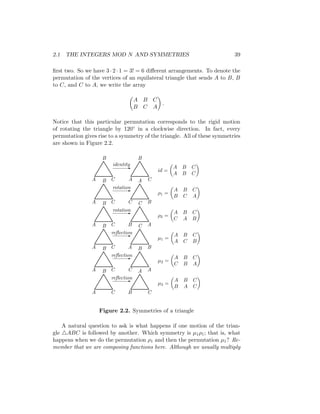 2.1 THE INTEGERS MOD N AND SYMMETRIES 39
first two. So we have 3 · 2 · 1 = 3! = 6 different arrangements. To denote the
permutation of the vertices of an equilateral triangle that sends A to B, B
to C, and C to A, we write the array

A B C
B C A

.
Notice that this particular permutation corresponds to the rigid motion
of rotating the triangle by 120◦ in a clockwise direction. In fact, every
permutation gives rise to a symmetry of the triangle. All of these symmetries
are shown in Figure 2.2.


















T
T
T
T
T
T
T
T
T
T
T
T
T
T
T
T
T
T


















T
T
T
T
T
T
T
T
T
T
T
T
T
T
T
T
T
T
-
-
-
-
-
-
A
A
A
A
A
A
B
B
B
B
B
B
C
C
C
C
C
C
B
C
A
B
C
A
A
B
C
C
A
B
C
A
B
A
B
C
reflection
reflection
reflection
rotation
rotation
identity
µ3 =

A B C
B A C

µ2 =

A B C
C B A

µ1 =

A B C
A C B

ρ2 =

A B C
C A B

ρ1 =

A B C
B C A

id =

A B C
A B C

Figure 2.2. Symmetries of a triangle
A natural question to ask is what happens if one motion of the trian-
gle 4ABC is followed by another. Which symmetry is µ1ρ1; that is, what
happens when we do the permutation ρ1 and then the permutation µ1? Re-
member that we are composing functions here. Although we usually multiply
 