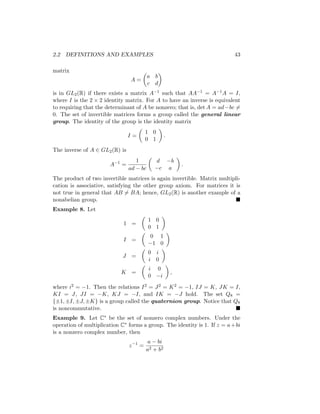 2.2 DEFINITIONS AND EXAMPLES 43
matrix
A =

a b
c d

is in GL2(R) if there exists a matrix A−1 such that AA−1 = A−1A = I,
where I is the 2 × 2 identity matrix. For A to have an inverse is equivalent
to requiring that the determinant of A be nonzero; that is, det A = ad−bc 6=
0. The set of invertible matrices forms a group called the general linear
group. The identity of the group is the identity matrix
I =

1 0
0 1

.
The inverse of A ∈ GL2(R) is
A−1
=
1
ad − bc

d −b
−c a

.
The product of two invertible matrices is again invertible. Matrix multipli-
cation is associative, satisfying the other group axiom. For matrices it is
not true in general that AB 6= BA; hence, GL2(R) is another example of a
nonabelian group. 
Example 8. Let
1 =

1 0
0 1

I =

0 1
−1 0

J =

0 i
i 0

K =

i 0
0 −i

,
where i2 = −1. Then the relations I2 = J2 = K2 = −1, IJ = K, JK = I,
KI = J, JI = −K, KJ = −I, and IK = −J hold. The set Q8 =
{±1, ±I, ±J, ±K} is a group called the quaternion group. Notice that Q8
is noncommutative. 
Example 9. Let C∗ be the set of nonzero complex numbers. Under the
operation of multiplication C∗ forms a group. The identity is 1. If z = a+bi
is a nonzero complex number, then
z−1
=
a − bi
a2 + b2
 