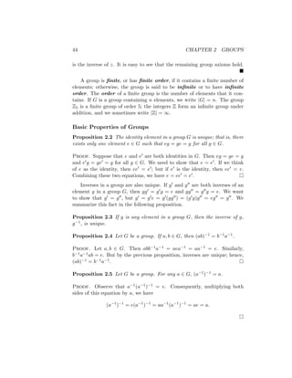 44 CHAPTER 2 GROUPS
is the inverse of z. It is easy to see that the remaining group axioms hold.

A group is finite, or has finite order, if it contains a finite number of
elements; otherwise, the group is said to be infinite or to have infinite
order. The order of a finite group is the number of elements that it con-
tains. If G is a group containing n elements, we write |G| = n. The group
Z5 is a finite group of order 5; the integers Z form an infinite group under
addition, and we sometimes write |Z| = ∞.
Basic Properties of Groups
Proposition 2.2 The identity element in a group G is unique; that is, there
exists only one element e ∈ G such that eg = ge = g for all g ∈ G.
Proof. Suppose that e and e0 are both identities in G. Then eg = ge = g
and e0g = ge0 = g for all g ∈ G. We need to show that e = e0. If we think
of e as the identity, then ee0 = e0; but if e0 is the identity, then ee0 = e.
Combining these two equations, we have e = ee0 = e0. 
Inverses in a group are also unique. If g0 and g00 are both inverses of an
element g in a group G, then gg0 = g0g = e and gg00 = g00g = e. We want
to show that g0 = g00, but g0 = g0e = g0(gg00) = (g0g)g00 = eg00 = g00. We
summarize this fact in the following proposition.
Proposition 2.3 If g is any element in a group G, then the inverse of g,
g−1, is unique.
Proposition 2.4 Let G be a group. If a, b ∈ G, then (ab)−1 = b−1a−1.
Proof. Let a, b ∈ G. Then abb−1a−1 = aea−1 = aa−1 = e. Similarly,
b−1a−1ab = e. But by the previous proposition, inverses are unique; hence,
(ab)−1 = b−1a−1. 
Proposition 2.5 Let G be a group. For any a ∈ G, (a−1)−1 = a.
Proof. Observe that a−1(a−1)−1 = e. Consequently, multiplying both
sides of this equation by a, we have
(a−1
)−1
= e(a−1
)−1
= aa−1
(a−1
)−1
= ae = a.

 