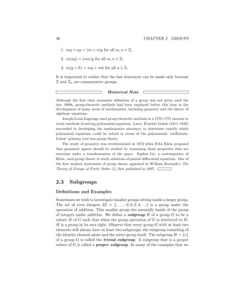 46 CHAPTER 2 GROUPS
1. mg + ng = (m + n)g for all m, n ∈ Z;
2. m(ng) = (mn)g for all m, n ∈ Z;
3. m(g + h) = mg + mh for all n ∈ Z.
It is important to realize that the last statement can be made only because
Z and Zn are commutative groups.
Historical Note
Although the first clear axiomatic definition of a group was not given until the
late 1800s, group-theoretic methods had been employed before this time in the
development of many areas of mathematics, including geometry and the theory of
algebraic equations.
Joseph-Louis Lagrange used group-theoretic methods in a 1770–1771 memoir to
study methods of solving polynomial equations. Later, Évariste Galois (1811–1832)
succeeded in developing the mathematics necessary to determine exactly which
polynomial equations could be solved in terms of the polynomials’ coefficients.
Galois’ primary tool was group theory.
The study of geometry was revolutionized in 1872 when Felix Klein proposed
that geometric spaces should be studied by examining those properties that are
invariant under a transformation of the space. Sophus Lie, a contemporary of
Klein, used group theory to study solutions of partial differential equations. One of
the first modern treatments of group theory appeared in William Burnside’s The
Theory of Groups of Finite Order [1], first published in 1897.
2.3 Subgroups
Definitions and Examples
Sometimes we wish to investigate smaller groups sitting inside a larger group.
The set of even integers 2Z = {. . . , −2, 0, 2, 4, . . .} is a group under the
operation of addition. This smaller group sits naturally inside of the group
of integers under addition. We define a subgroup H of a group G to be a
subset H of G such that when the group operation of G is restricted to H,
H is a group in its own right. Observe that every group G with at least two
elements will always have at least two subgroups, the subgroup consisting of
the identity element alone and the entire group itself. The subgroup H = {e}
of a group G is called the trivial subgroup. A subgroup that is a proper
subset of G is called a proper subgroup. In many of the examples that we
 