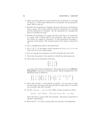 50 CHAPTER 2 GROUPS
3. Write out Cayley tables for groups formed by the symmetries of a rectangle
and for (Z4, +). How many elements are in each group? Are the groups the
same? Why or why not?
4. Describe the symmetries of a rhombus and prove that the set of symmetries
forms a group. Give Cayley tables for both the symmetries of a rectangle
and the symmetries of a rhombus. Are the symmetries of a rectangle and
those of a rhombus the same?
5. Describe the symmetries of a square and prove that the set of symmetries
is a group. Give a Cayley table for the symmetries. How many ways can
the vertices of a square be permuted? Is each permutation necessarily a
symmetry of the square? The symmetry group of the square is denoted by
D4.
6. Give a multiplication table for the group U(12).
7. Let S = R  {−1} and define a binary operation on S by a ∗ b = a + b + ab.
Prove that (S, ∗) is an abelian group.
8. Give an example of two elements A and B in GL2(R) with AB 6= BA.
9. Prove that the product of two matrices in SL2(R) has determinant one.
10. Prove that the set of matrices of the form


1 x y
0 1 z
0 0 1


is a group under matrix multiplication. This group, known as the Heisen-
berg group, is important in quantum physics. Matrix multiplication in the
Heisenberg group is defined by


1 x y
0 1 z
0 0 1




1 x0
y0
0 1 z0
0 0 1

 =


1 x + x0
y + y0
+ xz0
0 1 z + z0
0 0 1

 .
11. Prove that det(AB) = det(A) det(B) in GL2(R). Use this result to show
that the binary operation in the group GL2(R) is closed; that is, if A and B
are in GL2(R), then AB ∈ GL2(R).
12. Let Zn
2 = {(a1, a2, . . . , an) : ai ∈ Z2}. Define a binary operation on Zn
2 by
(a1, a2, . . . , an) + (b1, b2, . . . , bn) = (a1 + b1, a2 + b2, . . . , an + bn).
Prove that Zn
2 is a group under this operation. This group is important in
algebraic coding theory.
13. Show that R∗
= R  {0} is a group under the operation of multiplication.
 