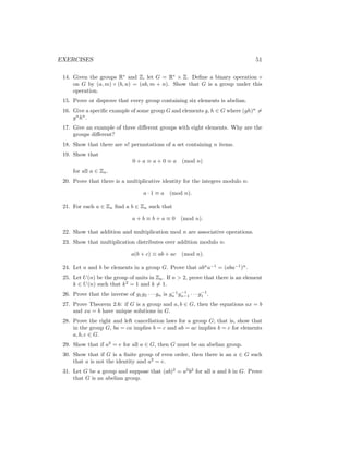 EXERCISES 51
14. Given the groups R∗
and Z, let G = R∗
× Z. Define a binary operation ◦
on G by (a, m) ◦ (b, n) = (ab, m + n). Show that G is a group under this
operation.
15. Prove or disprove that every group containing six elements is abelian.
16. Give a specific example of some group G and elements g, h ∈ G where (gh)n
6=
gn
hn
.
17. Give an example of three different groups with eight elements. Why are the
groups different?
18. Show that there are n! permutations of a set containing n items.
19. Show that
0 + a ≡ a + 0 ≡ a (mod n)
for all a ∈ Zn.
20. Prove that there is a multiplicative identity for the integers modulo n:
a · 1 ≡ a (mod n).
21. For each a ∈ Zn find a b ∈ Zn such that
a + b ≡ b + a ≡ 0 (mod n).
22. Show that addition and multiplication mod n are associative operations.
23. Show that multiplication distributes over addition modulo n:
a(b + c) ≡ ab + ac (mod n).
24. Let a and b be elements in a group G. Prove that abn
a−1
= (aba−1
)n
.
25. Let U(n) be the group of units in Zn. If n  2, prove that there is an element
k ∈ U(n) such that k2
= 1 and k 6= 1.
26. Prove that the inverse of g1g2 · · · gn is g−1
n g−1
n−1 · · · g−1
1 .
27. Prove Theorem 2.6: if G is a group and a, b ∈ G, then the equations ax = b
and xa = b have unique solutions in G.
28. Prove the right and left cancellation laws for a group G; that is, show that
in the group G, ba = ca implies b = c and ab = ac implies b = c for elements
a, b, c ∈ G.
29. Show that if a2
= e for all a ∈ G, then G must be an abelian group.
30. Show that if G is a finite group of even order, then there is an a ∈ G such
that a is not the identity and a2
= e.
31. Let G be a group and suppose that (ab)2
= a2
b2
for all a and b in G. Prove
that G is an abelian group.
 