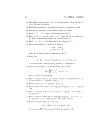 52 CHAPTER 2 GROUPS
32. Find all the subgroups of Z3 ×Z3. Use this information to show that Z3 ×Z3
is not the same group as Z9.
33. Find all the subgroups of the symmetry group of an equilateral triangle.
34. Compute the subgroups of the symmetry group of a square.
35. Let H = {2k
: k ∈ Z}. Show that H is a subgroup of Q∗
.
36. Let n = 0, 1, 2, . . . and nZ = {nk : k ∈ Z}. Prove that nZ is a subgroup of
Z. Show that these subgroups are the only subgroups of Z.
37. Let T = {z ∈ C∗
: |z| = 1}. Prove that T is a subgroup of C∗
.
38. Let G consist of the 2 × 2 matrices of the form

cos θ − sin θ
sin θ cos θ

where θ ∈ R. Prove that G is a subgroup of SL2(R).
39. Prove that
G = {a + b
√
2 : a, b ∈ Q and a and b are not both zero}
is a subgroup of R∗
under the group operation of multiplication.
40. Let G be the group of 2 × 2 matrices under addition and
H =

a b
c d

: a + d = 0

.
Prove that H is a subgroup of G.
41. Prove or disprove: SL2(Z), the set of 2 × 2 matrices with integer entries and
determinant one, is a subgroup of SL2(R).
42. List the subgroups of the quaternion group, Q8.
43. Prove that the intersection of two subgroups of a group G is also a subgroup
of G.
44. Prove or disprove: If H and K are subgroups of a group G, then H ∪ K is a
subgroup of G.
45. Prove or disprove: If H and K are subgroups of a group G, then HK = {hk :
h ∈ H and k ∈ K} is a subgroup of G. What if G is abelian?
46. Let G be a group and g ∈ G. Show that
Z(G) = {x ∈ G : gx = xg for all g ∈ G}
is a subgroup of G. This subgroup is called the center of G.
 