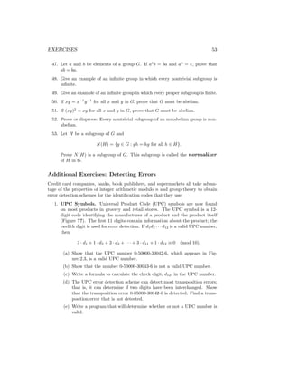 EXERCISES 53
47. Let a and b be elements of a group G. If a4
b = ba and a3
= e, prove that
ab = ba.
48. Give an example of an infinite group in which every nontrivial subgroup is
infinite.
49. Give an example of an infinite group in which every proper subgroup is finite.
50. If xy = x−1
y−1
for all x and y in G, prove that G must be abelian.
51. If (xy)2
= xy for all x and y in G, prove that G must be abelian.
52. Prove or disprove: Every nontrivial subgroup of an nonabelian group is non-
abelian.
53. Let H be a subgroup of G and
N(H) = {g ∈ G : gh = hg for all h ∈ H}.
Prove N(H) is a subgroup of G. This subgroup is called the normalizer
of H in G.
Additional Exercises: Detecting Errors
Credit card companies, banks, book publishers, and supermarkets all take advan-
tage of the properties of integer arithmetic modulo n and group theory to obtain
error detection schemes for the identification codes that they use.
1. UPC Symbols. Universal Product Code (UPC) symbols are now found
on most products in grocery and retail stores. The UPC symbol is a 12-
digit code identifying the manufacturer of a product and the product itself
(Figure ??). The first 11 digits contain information about the product; the
twelfth digit is used for error detection. If d1d2 · · · d12 is a valid UPC number,
then
3 · d1 + 1 · d2 + 3 · d3 + · · · + 3 · d11 + 1 · d12 ≡ 0 (mod 10).
(a) Show that the UPC number 0-50000-30042-6, which appears in Fig-
ure 2.3, is a valid UPC number.
(b) Show that the number 0-50000-30043-6 is not a valid UPC number.
(c) Write a formula to calculate the check digit, d12, in the UPC number.
(d) The UPC error detection scheme can detect most transposition errors;
that is, it can determine if two digits have been interchanged. Show
that the transposition error 0-05000-30042-6 is detected. Find a trans-
position error that is not detected.
(e) Write a program that will determine whether or not a UPC number is
valid.
 
