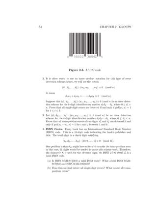 54 CHAPTER 2 GROUPS
50000 30042
0 6
Figure 2.3. A UPC code
2. It is often useful to use an inner product notation for this type of error
detection scheme; hence, we will use the notion
(d1, d2, . . . , dk) · (w1, w2, . . . , wk) ≡ 0 (mod n)
to mean
d1w1 + d2w2 + · · · + dkwk ≡ 0 (mod n).
Suppose that (d1, d2, . . . , dk)·(w1, w2, . . . , wk) ≡ 0 (mod n) is an error detec-
tion scheme for the k-digit identification number d1d2 · · · dk, where 0 ≤ di 
n. Prove that all single-digit errors are detected if and only if gcd(wi, n) = 1
for 1 ≤ i ≤ k.
3. Let (d1, d2, . . . , dk) · (w1, w2, . . . , wk) ≡ 0 (mod n) be an error detection
scheme for the k-digit identification number d1d2 · · · dk, where 0 ≤ di  n.
Prove that all transposition errors of two digits di and dj are detected if and
only if gcd(wi − wj, n) = 1 for i and j between 1 and k.
4. ISBN Codes. Every book has an International Standard Book Number
(ISBN) code. This is a 10-digit code indicating the book’s publisher and
title. The tenth digit is a check digit satisfying
(d1, d2, . . . , d10) · (10, 9, . . . , 1) ≡ 0 (mod 11).
One problem is that d10 might have to be a 10 to make the inner product zero;
in this case, 11 digits would be needed to make this scheme work. Therefore,
the character X is used for the eleventh digit. So ISBN 3-540-96035-X is a
valid ISBN code.
(a) Is ISBN 0-534-91500-0 a valid ISBN code? What about ISBN 0-534-
91700-0 and ISBN 0-534-19500-0?
(b) Does this method detect all single-digit errors? What about all trans-
position errors?
 