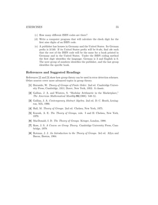 EXERCISES 55
(c) How many different ISBN codes are there?
(d) Write a computer program that will calculate the check digit for the
first nine digits of an ISBN code.
(e) A publisher has houses in Germany and the United States. Its German
prefix is 3-540. If its United States prefix will be 0-abc, find abc such
that the rest of the ISBN code will be the same for a book printed in
Germany and in the United States. Under the ISBN coding method
the first digit identifies the language; German is 3 and English is 0.
The next group of numbers identifies the publisher, and the last group
identifies the specific book.
References and Suggested Readings
References [2] and [3] show how group theory can be used in error detection schemes.
Other sources cover more advanced topics in group theory.
[1] Burnside, W. Theory of Groups of Finite Order. 2nd ed. Cambridge Univer-
sity Press, Cambridge, 1911; Dover, New York, 1953. A classic.
[2] Gallian, J. A. and Winters, S. “Modular Arithmetic in the Marketplace,”
The American Mathematical Monthly 95(1988): 548–51.
[3] Gallian, J. A. Contemporary Abstract Algebra. 2nd ed. D. C. Heath, Lexing-
ton, MA, 1990.
[4] Hall, M. Theory of Groups. 2nd ed. Chelsea, New York, 1975.
[5] Kurosh, A. E. The Theory of Groups, vols. I and II. Chelsea, New York,
1979.
[6] MacDonald, I. D. The Theory of Groups. Krieger, London, 1988.
[7] Rose, J. S. A Course on Group Theory. Cambridge University Press, Cam-
bridge, 1978.
[8] Rotman, J. J. An Introduction to the Theory of Groups. 3rd ed. Allyn and
Bacon, Boston, 1984.
 