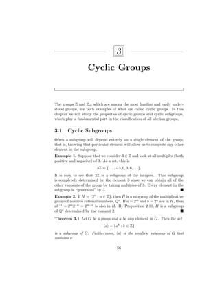 3
Cyclic Groups
The groups Z and Zn, which are among the most familiar and easily under-
stood groups, are both examples of what are called cyclic groups. In this
chapter we will study the properties of cyclic groups and cyclic subgroups,
which play a fundamental part in the classification of all abelian groups.
3.1 Cyclic Subgroups
Often a subgroup will depend entirely on a single element of the group;
that is, knowing that particular element will allow us to compute any other
element in the subgroup.
Example 1. Suppose that we consider 3 ∈ Z and look at all multiples (both
positive and negative) of 3. As a set, this is
3Z = {. . . , −3, 0, 3, 6, . . .}.
It is easy to see that 3Z is a subgroup of the integers. This subgroup
is completely determined by the element 3 since we can obtain all of the
other elements of the group by taking multiples of 3. Every element in the
subgroup is “generated” by 3. 
Example 2. If H = {2n : n ∈ Z}, then H is a subgroup of the multiplicative
group of nonzero rational numbers, Q∗. If a = 2m and b = 2n are in H, then
ab−1 = 2m2−n = 2m−n is also in H. By Proposition 2.10, H is a subgroup
of Q∗ determined by the element 2. 
Theorem 3.1 Let G be a group and a be any element in G. Then the set
hai = {ak
: k ∈ Z}
is a subgroup of G. Furthermore, hai is the smallest subgroup of G that
contains a.
56
 