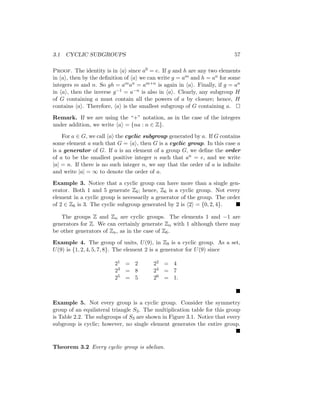 3.1 CYCLIC SUBGROUPS 57
Proof. The identity is in hai since a0 = e. If g and h are any two elements
in hai, then by the definition of hai we can write g = am and h = an for some
integers m and n. So gh = aman = am+n is again in hai. Finally, if g = an
in hai, then the inverse g−1 = a−n is also in hai. Clearly, any subgroup H
of G containing a must contain all the powers of a by closure; hence, H
contains hai. Therefore, hai is the smallest subgroup of G containing a. 
Remark. If we are using the “+” notation, as in the case of the integers
under addition, we write hai = {na : n ∈ Z}.
For a ∈ G, we call hai the cyclic subgroup generated by a. If G contains
some element a such that G = hai, then G is a cyclic group. In this case a
is a generator of G. If a is an element of a group G, we define the order
of a to be the smallest positive integer n such that an = e, and we write
|a| = n. If there is no such integer n, we say that the order of a is infinite
and write |a| = ∞ to denote the order of a.
Example 3. Notice that a cyclic group can have more than a single gen-
erator. Both 1 and 5 generate Z6; hence, Z6 is a cyclic group. Not every
element in a cyclic group is necessarily a generator of the group. The order
of 2 ∈ Z6 is 3. The cyclic subgroup generated by 2 is h2i = {0, 2, 4}. 
The groups Z and Zn are cyclic groups. The elements 1 and −1 are
generators for Z. We can certainly generate Zn with 1 although there may
be other generators of Zn, as in the case of Z6.
Example 4. The group of units, U(9), in Z9 is a cyclic group. As a set,
U(9) is {1, 2, 4, 5, 7, 8}. The element 2 is a generator for U(9) since
21 = 2 22 = 4
23 = 8 24 = 7
25 = 5 26 = 1.

Example 5. Not every group is a cyclic group. Consider the symmetry
group of an equilateral triangle S3. The multiplication table for this group
is Table 2.2. The subgroups of S3 are shown in Figure 3.1. Notice that every
subgroup is cyclic; however, no single element generates the entire group.

Theorem 3.2 Every cyclic group is abelian.
 