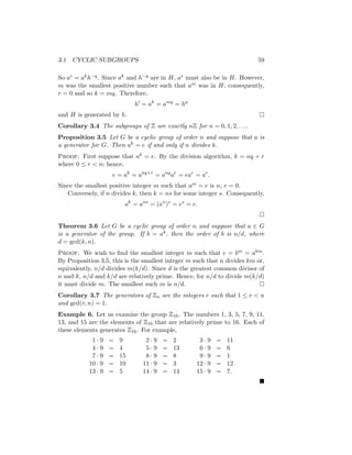 3.1 CYCLIC SUBGROUPS 59
So ar = akh−q. Since ak and h−q are in H, ar must also be in H. However,
m was the smallest positive number such that am was in H; consequently,
r = 0 and so k = mq. Therefore,
h0
= ak
= amq
= hq
and H is generated by h. 
Corollary 3.4 The subgroups of Z are exactly nZ for n = 0, 1, 2, . . ..
Proposition 3.5 Let G be a cyclic group of order n and suppose that a is
a generator for G. Then ak = e if and only if n divides k.
Proof. First suppose that ak = e. By the division algorithm, k = nq + r
where 0 ≤ r  n; hence,
e = ak
= anq+r
= anq
ar
= ear
= ar
.
Since the smallest positive integer m such that am = e is n, r = 0.
Conversely, if n divides k, then k = ns for some integer s. Consequently,
ak
= ans
= (an
)s
= es
= e.

Theorem 3.6 Let G be a cyclic group of order n and suppose that a ∈ G
is a generator of the group. If b = ak, then the order of b is n/d, where
d = gcd(k, n).
Proof. We wish to find the smallest integer m such that e = bm = akm.
By Proposition 3.5, this is the smallest integer m such that n divides km or,
equivalently, n/d divides m(k/d). Since d is the greatest common divisor of
n and k, n/d and k/d are relatively prime. Hence, for n/d to divide m(k/d)
it must divide m. The smallest such m is n/d. 
Corollary 3.7 The generators of Zn are the integers r such that 1 ≤ r  n
and gcd(r, n) = 1.
Example 6. Let us examine the group Z16. The numbers 1, 3, 5, 7, 9, 11,
13, and 15 are the elements of Z16 that are relatively prime to 16. Each of
these elements generates Z16. For example,
1 · 9 = 9 2 · 9 = 2 3 · 9 = 11
4 · 9 = 4 5 · 9 = 13 6 · 9 = 6
7 · 9 = 15 8 · 9 = 8 9 · 9 = 1
10 · 9 = 10 11 · 9 = 3 12 · 9 = 12
13 · 9 = 5 14 · 9 = 14 15 · 9 = 7.

 