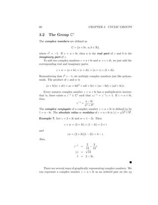 60 CHAPTER 3 CYCLIC GROUPS
3.2 The Group C∗
The complex numbers are defined as
C = {a + bi : a, b ∈ R},
where i2 = −1. If z = a + bi, then a is the real part of z and b is the
imaginary part of z.
To add two complex numbers z = a + bi and w = c + di, we just add the
corresponding real and imaginary parts:
z + w = (a + bi) + (c + di) = (a + c) + (b + d)i.
Remembering that i2 = −1, we multiply complex numbers just like polyno-
mials. The product of z and w is
(a + bi)(c + di) = ac + bdi2
+ adi + bci = (ac − bd) + (ad + bc)i.
Every nonzero complex number z = a + bi has a multiplicative inverse;
that is, there exists a z−1 ∈ C∗ such that zz−1 = z−1z = 1. If z = a + bi,
then
z−1
=
a − bi
a2 + b2
.
The complex conjugate of a complex number z = a + bi is defined to be
z = a−bi. The absolute value or modulus of z = a+bi is |z| =
√
a2 + b2.
Example 7. Let z = 2 + 3i and w = 1 − 2i. Then
z + w = (2 + 3i) + (1 − 2i) = 3 + i
and
zw = (2 + 3i)(1 − 2i) = 8 − i.
Also,
z−1
=
2
13
−
3
13
i
|z| =
√
13
z = 2 − 3i.

There are several ways of graphically representing complex numbers. We
can represent a complex number z = a + bi as an ordered pair on the xy
 