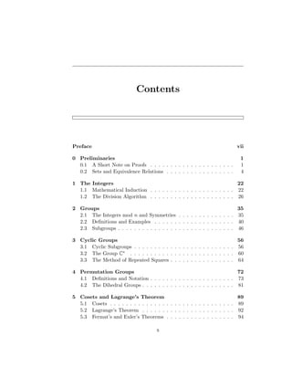 Contents
Preface vii
0 Preliminaries 1
0.1 A Short Note on Proofs . . . . . . . . . . . . . . . . . . . . . 1
0.2 Sets and Equivalence Relations . . . . . . . . . . . . . . . . . 4
1 The Integers 22
1.1 Mathematical Induction . . . . . . . . . . . . . . . . . . . . . 22
1.2 The Division Algorithm . . . . . . . . . . . . . . . . . . . . . 26
2 Groups 35
2.1 The Integers mod n and Symmetries . . . . . . . . . . . . . . 35
2.2 Definitions and Examples . . . . . . . . . . . . . . . . . . . . 40
2.3 Subgroups . . . . . . . . . . . . . . . . . . . . . . . . . . . . . 46
3 Cyclic Groups 56
3.1 Cyclic Subgroups . . . . . . . . . . . . . . . . . . . . . . . . . 56
3.2 The Group C∗ . . . . . . . . . . . . . . . . . . . . . . . . . . 60
3.3 The Method of Repeated Squares . . . . . . . . . . . . . . . . 64
4 Permutation Groups 72
4.1 Definitions and Notation . . . . . . . . . . . . . . . . . . . . . 73
4.2 The Dihedral Groups . . . . . . . . . . . . . . . . . . . . . . . 81
5 Cosets and Lagrange’s Theorem 89
5.1 Cosets . . . . . . . . . . . . . . . . . . . . . . . . . . . . . . . 89
5.2 Lagrange’s Theorem . . . . . . . . . . . . . . . . . . . . . . . 92
5.3 Fermat’s and Euler’s Theorems . . . . . . . . . . . . . . . . . 94
x
 