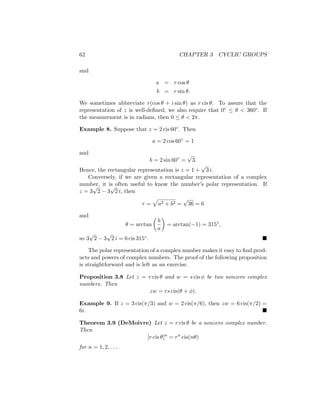 62 CHAPTER 3 CYCLIC GROUPS
and
a = r cos θ
b = r sin θ.
We sometimes abbreviate r(cos θ + i sin θ) as r cis θ. To assure that the
representation of z is well-defined, we also require that 0◦ ≤ θ  360◦. If
the measurement is in radians, then 0 ≤ θ  2π.
Example 8. Suppose that z = 2 cis 60◦. Then
a = 2 cos 60◦
= 1
and
b = 2 sin 60◦
=
√
3.
Hence, the rectangular representation is z = 1 +
√
3 i.
Conversely, if we are given a rectangular representation of a complex
number, it is often useful to know the number’s polar representation. If
z = 3
√
2 − 3
√
2 i, then
r =
p
a2 + b2 =
√
36 = 6
and
θ = arctan

b
a

= arctan(−1) = 315◦
,
so 3
√
2 − 3
√
2 i = 6 cis 315◦. 
The polar representation of a complex number makes it easy to find prod-
ucts and powers of complex numbers. The proof of the following proposition
is straightforward and is left as an exercise.
Proposition 3.8 Let z = r cis θ and w = s cis φ be two nonzero complex
numbers. Then
zw = rs cis(θ + φ).
Example 9. If z = 3 cis(π/3) and w = 2 cis(π/6), then zw = 6 cis(π/2) =
6i. 
Theorem 3.9 (DeMoivre) Let z = r cis θ be a nonzero complex number.
Then
[r cis θ]n
= rn
cis(nθ)
for n = 1, 2, . . ..
 