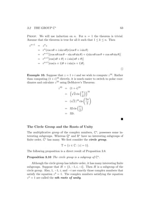 3.2 THE GROUP C∗ 63
Proof. We will use induction on n. For n = 1 the theorem is trivial.
Assume that the theorem is true for all k such that 1 ≤ k ≤ n. Then
zn+1
= zn
z
= rn
(cos nθ + i sin nθ)r(cos θ + i sin θ)
= rn+1
[(cos nθ cos θ − sin nθ sin θ) + i(sin nθ cos θ + cos nθ sin θ)]
= rn+1
[cos(nθ + θ) + i sin(nθ + θ)]
= rn+1
[cos(n + 1)θ + i sin(n + 1)θ].

Example 10. Suppose that z = 1 + i and we wish to compute z10. Rather
than computing (1 + i)10 directly, it is much easier to switch to polar coor-
dinates and calculate z10 using DeMoivre’s Theorem:
z10
= (1 + i)10
=
√
2 cis
π
4
10
= (
√
2 )10
cis

5π
2

= 32 cis
π
2

= 32i.

The Circle Group and the Roots of Unity
The multiplicative group of the complex numbers, C∗, possesses some in-
teresting subgroups. Whereas Q∗ and R∗ have no interesting subgroups of
finite order, C∗ has many. We first consider the circle group,
T = {z ∈ C : |z| = 1}.
The following proposition is a direct result of Proposition 3.8.
Proposition 3.10 The circle group is a subgroup of C∗.
Although the circle group has infinite order, it has many interesting finite
subgroups. Suppose that H = {1, −1, i, −i}. Then H is a subgroup of the
circle group. Also, 1, −1, i, and −i are exactly those complex numbers that
satisfy the equation z4 = 1. The complex numbers satisfying the equation
zn = 1 are called the nth roots of unity.
 