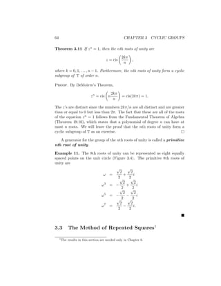 64 CHAPTER 3 CYCLIC GROUPS
Theorem 3.11 If zn = 1, then the nth roots of unity are
z = cis

2kπ
n

,
where k = 0, 1, . . . , n − 1. Furthermore, the nth roots of unity form a cyclic
subgroup of T of order n.
Proof. By DeMoivre’s Theorem,
zn
= cis

n
2kπ
n

= cis(2kπ) = 1.
The z’s are distinct since the numbers 2kπ/n are all distinct and are greater
than or equal to 0 but less than 2π. The fact that these are all of the roots
of the equation zn = 1 follows from the Fundamental Theorem of Algebra
(Theorem 19.16), which states that a polynomial of degree n can have at
most n roots. We will leave the proof that the nth roots of unity form a
cyclic subgroup of T as an exercise. 
A generator for the group of the nth roots of unity is called a primitive
nth root of unity.
Example 11. The 8th roots of unity can be represented as eight equally
spaced points on the unit circle (Figure 3.4). The primitive 8th roots of
unity are
ω =
√
2
2
+
√
2
2
i
ω3
= −
√
2
2
+
√
2
2
i
ω5
= −
√
2
2
−
√
2
2
i
ω7
=
√
2
2
−
√
2
2
i.

3.3 The Method of Repeated Squares1
1
The results in this section are needed only in Chapter 6.
 