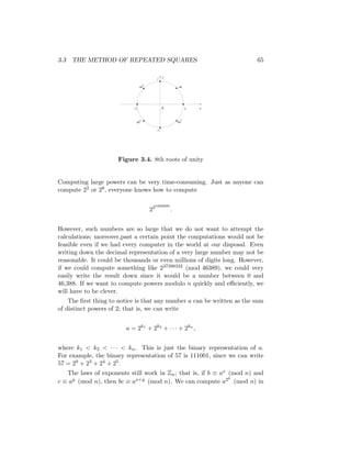 3.3 THE METHOD OF REPEATED SQUARES 65
y
x
0 1
–1
–i
i
ω
ω7
ω5
ω3
Figure 3.4. 8th roots of unity
Computing large powers can be very time-consuming. Just as anyone can
compute 22 or 28, everyone knows how to compute
221000000
.
However, such numbers are so large that we do not want to attempt the
calculations; moreover,past a certain point the computations would not be
feasible even if we had every computer in the world at our disposal. Even
writing down the decimal representation of a very large number may not be
reasonable. It could be thousands or even millions of digits long. However,
if we could compute something like 237398332 (mod 46389), we could very
easily write the result down since it would be a number between 0 and
46,388. If we want to compute powers modulo n quickly and efficiently, we
will have to be clever.
The first thing to notice is that any number a can be written as the sum
of distinct powers of 2; that is, we can write
a = 2k1
+ 2k2
+ · · · + 2kn
,
where k1  k2  · · ·  kn. This is just the binary representation of a.
For example, the binary representation of 57 is 111001, since we can write
57 = 20 + 23 + 24 + 25.
The laws of exponents still work in Zn; that is, if b ≡ ax (mod n) and
c ≡ ay (mod n), then bc ≡ ax+y (mod n). We can compute a2k
(mod n) in
 