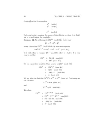 66 CHAPTER 3 CYCLIC GROUPS
k multiplications by computing
a20
(mod n)
a21
(mod n)
.
.
.
a2k
(mod n).
Each step involves squaring the answer obtained in the previous step, divid-
ing by n, and taking the remainder.
Example 12. We will compute 271321 (mod 481). Notice that
321 = 20
+ 26
+ 28
;
hence, computing 271321 (mod 481) is the same as computing
27120+26+28
≡ 27120
· 27126
· 27128
(mod 481).
So it will suffice to compute 2712i
(mod 481) where i = 0, 6, 8. It is very
easy to see that
27121
≡ 73, 441 (mod 481)
≡ 329 (mod 481).
We can square this result to obtain a value for 27122
(mod 481):
27122
≡ (27121
)2
(mod 481)
≡ (329)2
(mod 481)
≡ 1, 082, 411 (mod 481)
≡ 16 (mod 481).
We are using the fact that (a2n
)2 ≡ a2·2n
≡ a2n+1
(mod n). Continuing, we
can calculate
27126
≡ 419 (mod 481)
and
27128
≡ 16 (mod 481).
Therefore,
271321
≡ 27120+26+28
(mod 481)
≡ 27120
· 27126
· 27128
(mod 481)
≡ 271 · 419 · 16 (mod 481)
≡ 1, 816, 784 (mod 481)
≡ 47 (mod 481).
 