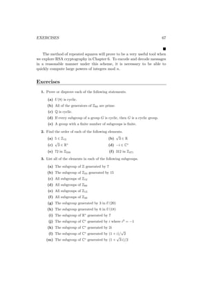 EXERCISES 67

The method of repeated squares will prove to be a very useful tool when
we explore RSA cryptography in Chapter 6. To encode and decode messages
in a reasonable manner under this scheme, it is necessary to be able to
quickly compute large powers of integers mod n.
Exercises
1. Prove or disprove each of the following statements.
(a) U(8) is cyclic.
(b) All of the generators of Z60 are prime.
(c) Q is cyclic.
(d) If every subgroup of a group G is cyclic, then G is a cyclic group.
(e) A group with a finite number of subgroups is finite.
2. Find the order of each of the following elements.
(a) 5 ∈ Z12
(c)
√
3 ∈ R∗
(e) 72 in Z240
(b)
√
3 ∈ R
(d) −i ∈ C∗
(f) 312 in Z471
3. List all of the elements in each of the following subgroups.
(a) The subgroup of Z generated by 7
(b) The subgroup of Z24 generated by 15
(c) All subgroups of Z12
(d) All subgroups of Z60
(e) All subgroups of Z13
(f) All subgroups of Z48
(g) The subgroup generated by 3 in U(20)
(h) The subgroup generated by 6 in U(18)
(i) The subgroup of R∗
generated by 7
(j) The subgroup of C∗
generated by i where i2
= −1
(k) The subgroup of C∗
generated by 2i
(l) The subgroup of C∗
generated by (1 + i)/
√
2
(m) The subgroup of C∗
generated by (1 +
√
3 i)/2
 
