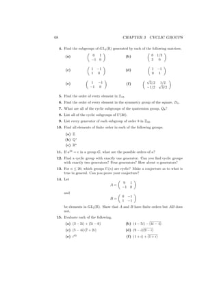 68 CHAPTER 3 CYCLIC GROUPS
4. Find the subgroups of GL2(R) generated by each of the following matrices.
(a)

0 1
−1 0

(c)

1 −1
1 0

(e)

1 −1
−1 0

(b)

0 1/3
3 0

(d)

1 −1
0 1

(f)
 √
3/2 1/2
−1/2
√
3/2

5. Find the order of every element in Z18.
6. Find the order of every element in the symmetry group of the square, D4.
7. What are all of the cyclic subgroups of the quaternion group, Q8?
8. List all of the cyclic subgroups of U(30).
9. List every generator of each subgroup of order 8 in Z32.
10. Find all elements of finite order in each of the following groups.
(a) Z
(b) Q∗
(c) R∗
11. If a24
= e in a group G, what are the possible orders of a?
12. Find a cyclic group with exactly one generator. Can you find cyclic groups
with exactly two generators? Four generators? How about n generators?
13. For n ≤ 20, which groups U(n) are cyclic? Make a conjecture as to what is
true in general. Can you prove your conjecture?
14. Let
A =

0 1
−1 0

and
B =

0 −1
1 −1

be elements in GL2(R). Show that A and B have finite orders but AB does
not.
15. Evaluate each of the following.
(a) (3 − 2i) + (5i − 6)
(c) (5 − 4i)(7 + 2i)
(e) i45
(b) (4 − 5i) − (4i − 4)
(d) (9 − i)(9 − i)
(f) (1 + i) + (1 + i)
 
