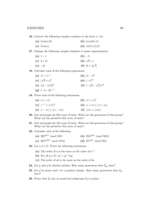 EXERCISES 69
16. Convert the following complex numbers to the form a + bi.
(a) 2 cis(π/6)
(c) 3 cis(π)
(b) 5 cis(9π/4)
(d) cis(7π/4)/2
17. Change the following complex numbers to polar representation.
(a) 1 − i
(c) 2 + 2i
(e) −3i
(b) −5
(d)
√
3 + i
(f) 2i + 2
√
3
18. Calculate each of the following expressions.
(a) (1 + i)−1
(c) (
√
3 + i)5
(e) ((1 − i)/2)4
(g) (−2 + 2i)−5
(b) (1 − i)6
(d) (−i)10
(f) (−
√
2 −
√
2 i)12
19. Prove each of the following statements.
(a) |z| = |z|
(c) z−1
= z/|z|2
(e) |z − w| ≥ ||z| − |w||
(b) zz = |z|2
(d) |z + w| ≤ |z| + |w|
(f) |zw| = |z||w|
20. List and graph the 6th roots of unity. What are the generators of this group?
What are the primitive 6th roots of unity?
21. List and graph the 5th roots of unity. What are the generators of this group?
What are the primitive 5th roots of unity?
22. Calculate each of the following.
(a) 2923171
(mod 582)
(c) 20719521
(mod 4724)
(b) 2557341
(mod 5681)
(d) 971321
(mod 765)
23. Let a, b ∈ G. Prove the following statements.
(a) The order of a is the same as the order of a−1
.
(b) For all g ∈ G, |a| = |g−1
ag|.
(c) The order of ab is the same as the order of ba.
24. Let p and q be distinct primes. How many generators does Zpq have?
25. Let p be prime and r be a positive integer. How many generators does Zpr
have?
26. Prove that Zp has no nontrivial subgroups if p is prime.
 