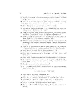 70 CHAPTER 3 CYCLIC GROUPS
27. If g and h have orders 15 and 16 respectively in a group G, what is the order
of hgi ∩ hhi?
28. Let a be an element in a group G. What is a generator for the subgroup
ham
i ∩ han
i?
29. Prove that Zn has an even number of generators for n  2.
30. Suppose that G is a group and let a, b ∈ G. Prove that if |a| = m and |b| = n
with gcd(m, n) = 1, then hai ∩ hbi = {e}.
31. Let G be an abelian group. Show that the elements of finite order in G form
a subgroup. This subgroup is called the torsion subgroup of G.
32. Let G be a finite cyclic group of order n generated by x. Show that if y = xk
where gcd(k, n) = 1, then y must be a generator of G.
33. If G is an abelian group that contains a pair of cyclic subgroups of order 2,
show that G must contain a subgroup of order 4. Does this subgroup have
to be cyclic?
34. Let G be an abelian group of order pq where gcd(p, q) = 1. If G contains
elements a and b of order p and q respectively, then show that G is cyclic.
35. Prove that the subgroups of Z are exactly nZ for n = 0, 1, 2, . . ..
36. Prove that the generators of Zn are the integers r such that 1 ≤ r  n and
gcd(r, n) = 1.
37. Prove that if G has no proper nontrivial subgroups, then G is a cyclic group.
38. Prove that the order of an element in a cyclic group G must divide the order
of the group.
39. For what integers n is −1 an nth root of unity?
40. If z = r(cos θ + i sin θ) and w = s(cos φ + i sin φ) are two nonzero complex
numbers, show that
zw = rs[cos(θ + φ) + i sin(θ + φ)].
41. Prove that the circle group is a subgroup of C∗
.
42. Prove that the nth roots of unity form a cyclic subgroup of T of order n.
43. Prove that αm
= 1 and αn
= 1 if and only if αd
= 1 for d = gcd(m, n).
44. Let z ∈ C∗
. If |z| 6= 1, prove that the order of z is infinite.
45. Let z = cos θ + i sin θ be in T where θ ∈ Q. Prove that the order of z is
infinite.
 