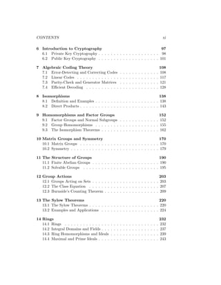 CONTENTS xi
6 Introduction to Cryptography 97
6.1 Private Key Cryptography . . . . . . . . . . . . . . . . . . . . 98
6.2 Public Key Cryptography . . . . . . . . . . . . . . . . . . . . 101
7 Algebraic Coding Theory 108
7.1 Error-Detecting and Correcting Codes . . . . . . . . . . . . . 108
7.2 Linear Codes . . . . . . . . . . . . . . . . . . . . . . . . . . . 117
7.3 Parity-Check and Generator Matrices . . . . . . . . . . . . . 121
7.4 Efficient Decoding . . . . . . . . . . . . . . . . . . . . . . . . 128
8 Isomorphisms 138
8.1 Definition and Examples . . . . . . . . . . . . . . . . . . . . . 138
8.2 Direct Products . . . . . . . . . . . . . . . . . . . . . . . . . . 143
9 Homomorphisms and Factor Groups 152
9.1 Factor Groups and Normal Subgroups . . . . . . . . . . . . . 152
9.2 Group Homomorphisms . . . . . . . . . . . . . . . . . . . . . 155
9.3 The Isomorphism Theorems . . . . . . . . . . . . . . . . . . . 162
10 Matrix Groups and Symmetry 170
10.1 Matrix Groups . . . . . . . . . . . . . . . . . . . . . . . . . . 170
10.2 Symmetry . . . . . . . . . . . . . . . . . . . . . . . . . . . . . 179
11 The Structure of Groups 190
11.1 Finite Abelian Groups . . . . . . . . . . . . . . . . . . . . . . 190
11.2 Solvable Groups . . . . . . . . . . . . . . . . . . . . . . . . . 195
12 Group Actions 203
12.1 Groups Acting on Sets . . . . . . . . . . . . . . . . . . . . . . 203
12.2 The Class Equation . . . . . . . . . . . . . . . . . . . . . . . 207
12.3 Burnside’s Counting Theorem . . . . . . . . . . . . . . . . . . 209
13 The Sylow Theorems 220
13.1 The Sylow Theorems . . . . . . . . . . . . . . . . . . . . . . . 220
13.2 Examples and Applications . . . . . . . . . . . . . . . . . . . 224
14 Rings 232
14.1 Rings . . . . . . . . . . . . . . . . . . . . . . . . . . . . . . . 232
14.2 Integral Domains and Fields . . . . . . . . . . . . . . . . . . . 237
14.3 Ring Homomorphisms and Ideals . . . . . . . . . . . . . . . . 239
14.4 Maximal and Prime Ideals . . . . . . . . . . . . . . . . . . . . 243
 