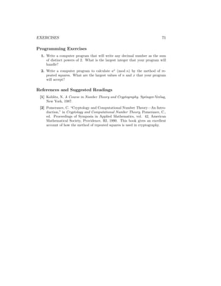 EXERCISES 71
Programming Exercises
1. Write a computer program that will write any decimal number as the sum
of distinct powers of 2. What is the largest integer that your program will
handle?
2. Write a computer program to calculate ax
(mod n) by the method of re-
peated squares. What are the largest values of n and x that your program
will accept?
References and Suggested Readings
[1] Koblitz, N. A Course in Number Theory and Cryptography. Springer-Verlag,
New York, 1987.
[2] Pomerance, C. “Cryptology and Computational Number Theory—An Intro-
duction,” in Cryptology and Computational Number Theory, Pomerance, C.,
ed. Proceedings of Symposia in Applied Mathematics, vol. 42, American
Mathematical Society, Providence, RI, 1990. This book gives an excellent
account of how the method of repeated squares is used in cryptography.
 