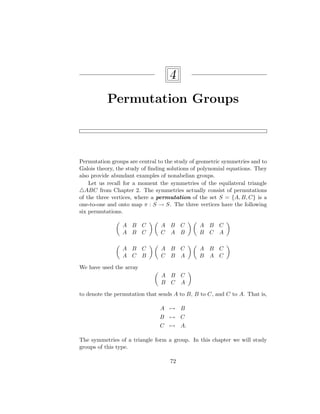 4
Permutation Groups
Permutation groups are central to the study of geometric symmetries and to
Galois theory, the study of finding solutions of polynomial equations. They
also provide abundant examples of nonabelian groups.
Let us recall for a moment the symmetries of the equilateral triangle
4ABC from Chapter 2. The symmetries actually consist of permutations
of the three vertices, where a permutation of the set S = {A, B, C} is a
one-to-one and onto map π : S → S. The three vertices have the following
six permutations.

A B C
A B C
 
A B C
C A B
 
A B C
B C A


A B C
A C B
 
A B C
C B A
 
A B C
B A C

We have used the array

A B C
B C A

to denote the permutation that sends A to B, B to C, and C to A. That is,
A 7→ B
B 7→ C
C 7→ A.
The symmetries of a triangle form a group. In this chapter we will study
groups of this type.
72
 