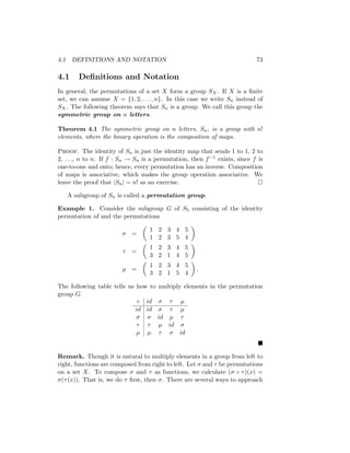 4.1 DEFINITIONS AND NOTATION 73
4.1 Definitions and Notation
In general, the permutations of a set X form a group SX. If X is a finite
set, we can assume X = {1, 2, . . . , n}. In this case we write Sn instead of
SX. The following theorem says that Sn is a group. We call this group the
symmetric group on n letters.
Theorem 4.1 The symmetric group on n letters, Sn, is a group with n!
elements, where the binary operation is the composition of maps.
Proof. The identity of Sn is just the identity map that sends 1 to 1, 2 to
2, . . ., n to n. If f : Sn → Sn is a permutation, then f−1 exists, since f is
one-to-one and onto; hence, every permutation has an inverse. Composition
of maps is associative, which makes the group operation associative. We
leave the proof that |Sn| = n! as an exercise. 
A subgroup of Sn is called a permutation group.
Example 1. Consider the subgroup G of S5 consisting of the identity
permutation id and the permutations
σ =

1 2 3 4 5
1 2 3 5 4

τ =

1 2 3 4 5
3 2 1 4 5

µ =

1 2 3 4 5
3 2 1 5 4

.
The following table tells us how to multiply elements in the permutation
group G.
◦ id σ τ µ
id id σ τ µ
σ σ id µ τ
τ τ µ id σ
µ µ τ σ id

Remark. Though it is natural to multiply elements in a group from left to
right, functions are composed from right to left. Let σ and τ be permutations
on a set X. To compose σ and τ as functions, we calculate (σ ◦ τ)(x) =
σ(τ(x)). That is, we do τ first, then σ. There are several ways to approach
 