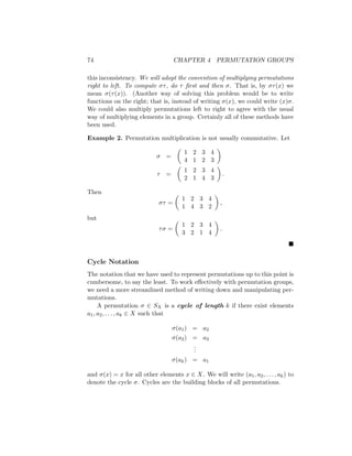 74 CHAPTER 4 PERMUTATION GROUPS
this inconsistency. We will adopt the convention of multiplying permutations
right to left. To compute στ, do τ first and then σ. That is, by στ(x) we
mean σ(τ(x)). (Another way of solving this problem would be to write
functions on the right; that is, instead of writing σ(x), we could write (x)σ.
We could also multiply permutations left to right to agree with the usual
way of multiplying elements in a group. Certainly all of these methods have
been used.
Example 2. Permutation multiplication is not usually commutative. Let
σ =

1 2 3 4
4 1 2 3

τ =

1 2 3 4
2 1 4 3

.
Then
στ =

1 2 3 4
1 4 3 2

,
but
τσ =

1 2 3 4
3 2 1 4

.

Cycle Notation
The notation that we have used to represent permutations up to this point is
cumbersome, to say the least. To work effectively with permutation groups,
we need a more streamlined method of writing down and manipulating per-
mutations.
A permutation σ ∈ SX is a cycle of length k if there exist elements
a1, a2, . . . , ak ∈ X such that
σ(a1) = a2
σ(a2) = a3
.
.
.
σ(ak) = a1
and σ(x) = x for all other elements x ∈ X. We will write (a1, a2, . . . , ak) to
denote the cycle σ. Cycles are the building blocks of all permutations.
 